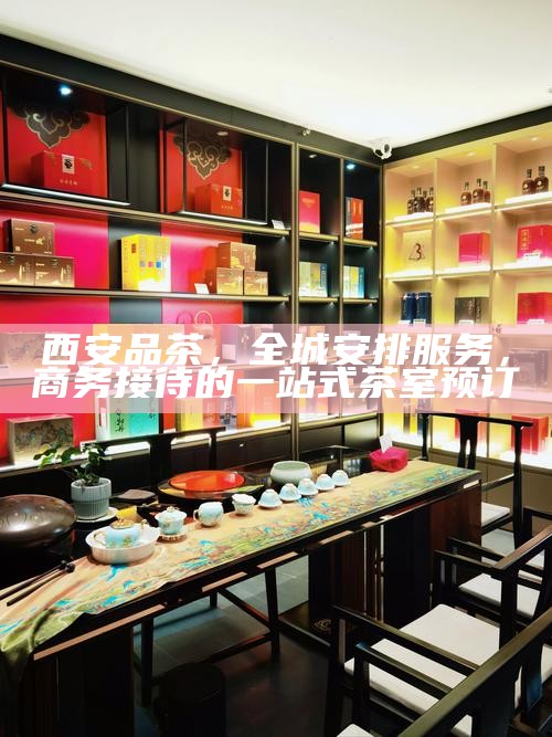 西安品茶，全城安排服务，商务接待的一站式茶室预订