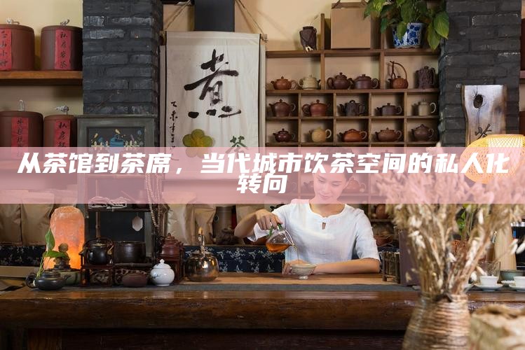从茶馆到茶席，当代城市饮茶空间的私人化转向