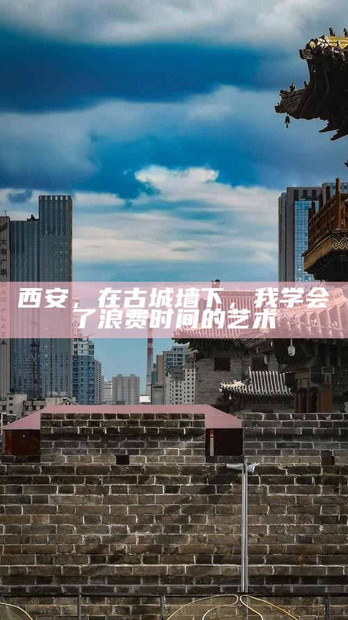 西安，在古城墙下，我学会了浪费时间的艺术
