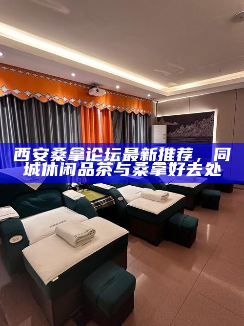 西安桑拿论坛最新推荐，同城休闲品茶与桑拿好去处